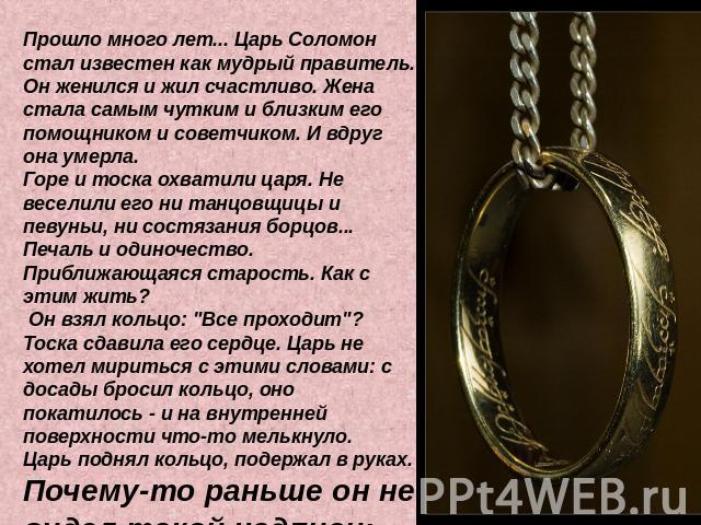 Прошло много лет... Царь Соломон стал известен как мудрый правитель. Он женился и жил счастливо. Жена стала самым чутким и близким его помощником и советчиком. И вдруг она умерла. Горе и тоска охватили царя. Не веселили его ни танцовщицы и певуньи, …