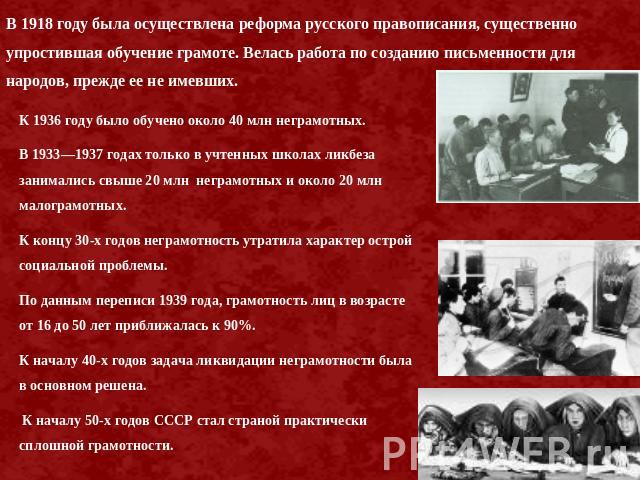 В 1918 году была осуществлена реформа русского правописания, существенно упростившая обучение грамоте. Велась работа по созданию письменности для народов, прежде ее не имевших. К 1936 году было обучено около 40 млн неграмотных. В 1933—1937 годах тол…