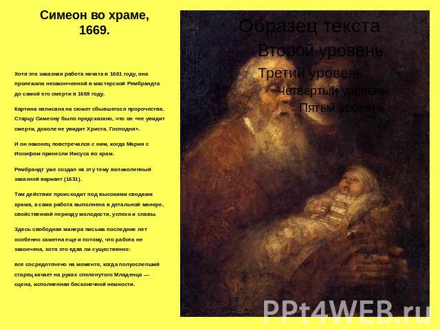 Симеон во храме, 1669. Хотя эта заказная работа начата в 1661 году, она пролежала незаконченной в мастерской Рембрандта до самой его смерти в 1669 году. Картина написана на сюжет сбывшегося пророчества. Старцу Симеону было предсказано, что он «не ув…