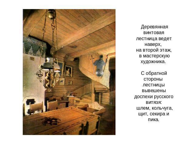 Деревянная винтовая лестница ведет наверх, на второй этаж, в мастерскую художника. С обратной стороны лестницы вывешены доспехи русского витязя: шлем, кольчуга, щит, секира и пика.