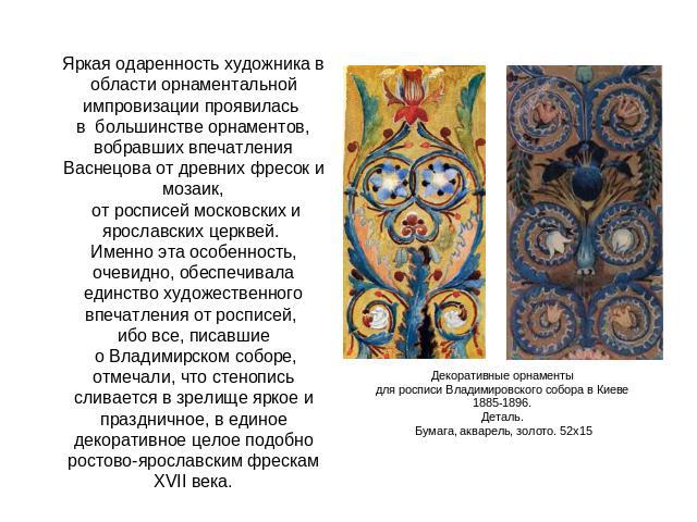 Яркая одаренность художника в области орнаментальной импровизации проявилась в большинстве орнаментов, вобравших впечатления Васнецова от древних фресок и мозаик, от росписей московских и ярославских церквей. Именно эта особенность, очевидно, обеспе…