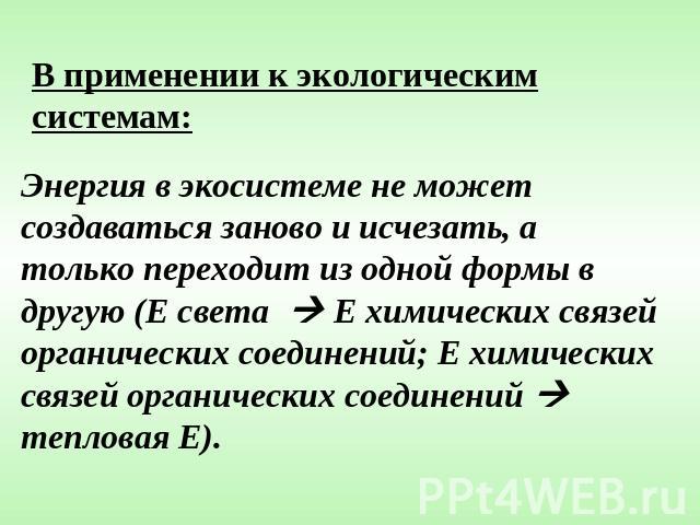 В применении к экологическим системам:Энергия в экосистеме не может создаваться заново и исчезать, а только переходит из одной формы в другую (Е света Е химических связей органических соединений; Е химических связей органических соединений тепловая Е).