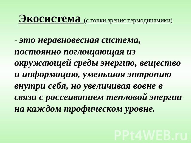 Экосистема (с точки зрения термодинамики) - это неравновесная система, постоянно поглощающая из окружающей среды энергию, вещество и информацию, уменьшая энтропию внутри себя, но увеличивая вовне в связи с рассеиванием тепловой энергии на каждом тро…