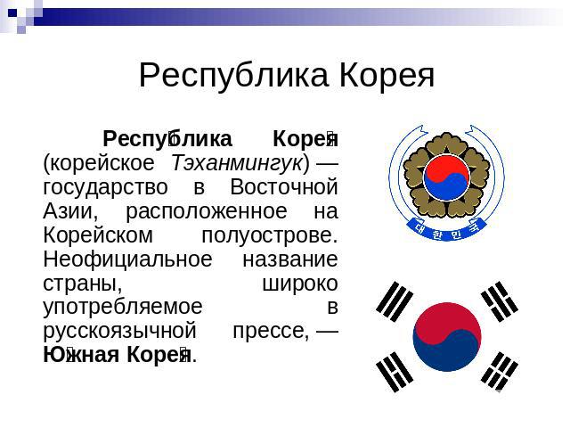 Республика Корея Республика Корея (корейское Тэханмингук) — государство в Восточной Азии, расположенное на Корейском полуострове. Неофициальное название страны, широко употребляемое в русскоязычной прессе, — Южная Корея.