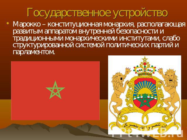 Государственное устройство Марокко – конституционная монархия, располагающая развитым аппаратом внутренней безопасности и традиционными монархическими институтами, слабо структурированной системой политических партий и парламентом.