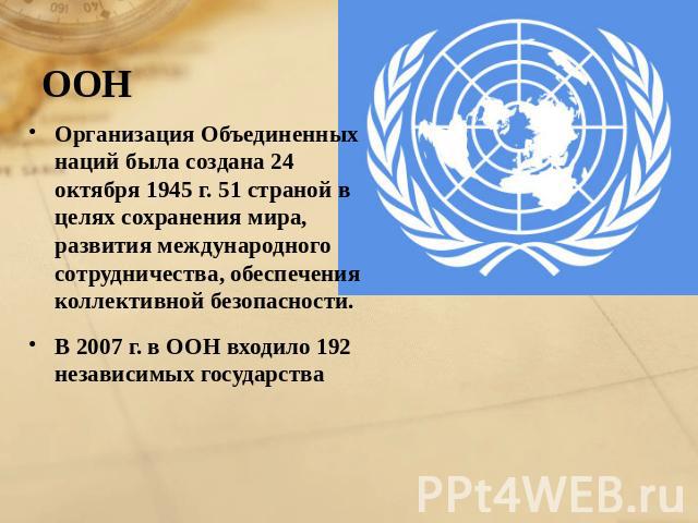 ООН Организация Объединенных наций была создана 24 октября 1945 г. 51 страной в целях сохранения мира, развития международного сотрудничества, обеспечения коллективной безопасности. В 2007 г. в ООН входило 192 независимых государства