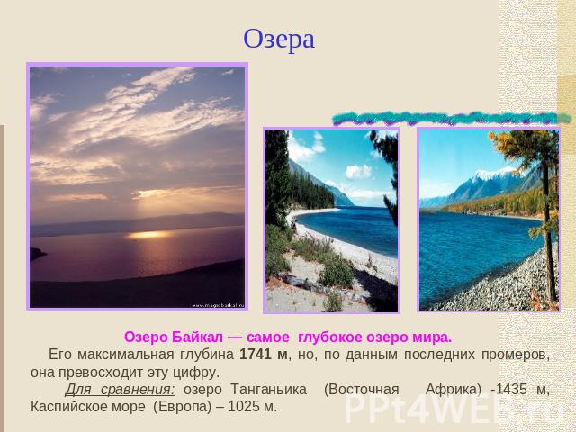 Озера Озеро Байкал — самое глубокое озеро мира. Его максимальная глубина 1741 м, но, по данным последних промеров, она превосходит эту цифру. Для сравнения: озеро Танганьика (Восточная Африка) -1435 м, Каспийское море (Европа) – 1025 м.