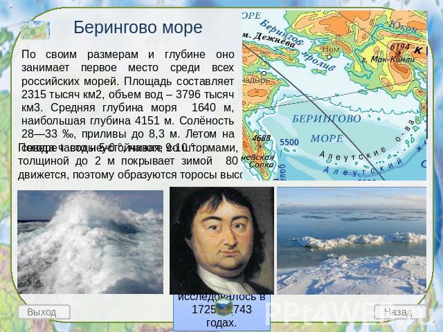 Берингово море По своим размерам и глубине оно занимает первое место среди всех российских морей. Площадь составляет 2315 тысяч км2, объем вод – 3796 тысяч км3. Средняя глубина моря 1640 м, наибольшая глубина 4151 м. Солёность 28—33 ‰, приливы до 8,…