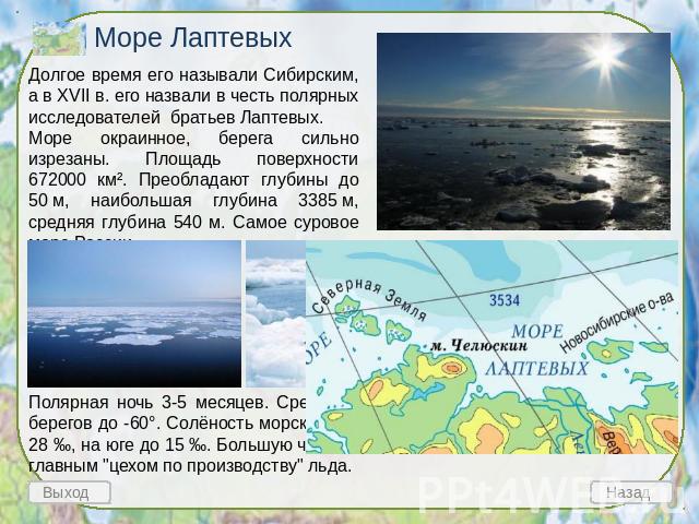 Море Лаптевых Долгое время его называли Сибирским, а в XVII в. его назвали в честь полярных исследователей братьев Лаптевых. Море окраинное, берега сильно изрезаны. Площадь поверхности 672000 км². Преобладают глубины до 50 м, наибольшая глубина 3385…