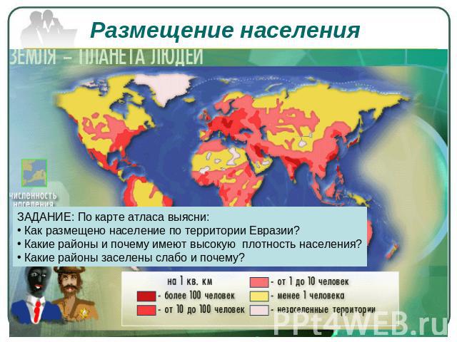 Размещение населения ЗАДАНИЕ: По карте атласа выясни: Как размещено население по территории Евразии? Какие районы и почему имеют высокую плотность населения? Какие районы заселены слабо и почему?