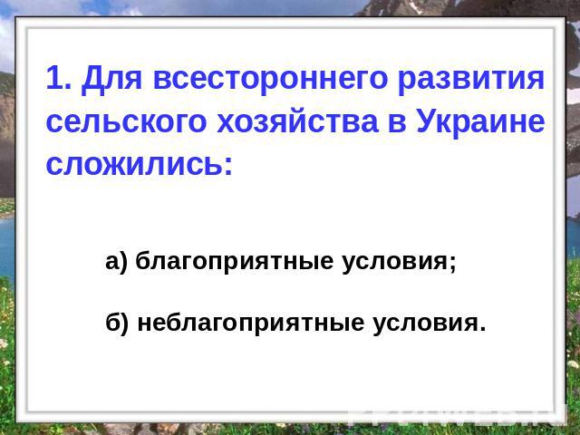1. Для всестороннего развития сельского хозяйства в Украине сложились: а) благоприятные условия; б) неблагоприятные условия.