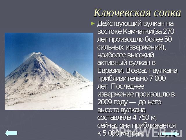 Ключевская сопка Действующий вулкан на востоке Камчатки(за 270 лет произошло более 50 сильных извержений), наиболее высокий активный вулкан в Евразии. Возраст вулкана приблизительно 7 000 лет. Последнее извержение произошло в 2009 году — до него выс…