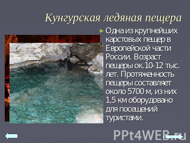 Кунгурская ледяная пещера Одна из крупнейших карстовых пещер в Европейской части России. Возраст пещеры ок.10-12 тыс. лет. Протяженность пещеры составляет около 5700 м, из них 1,5 км оборудовано для посещений туристами.