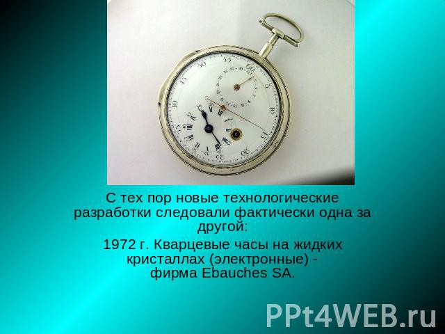 С тех пор новые технологические разработки следовали фактически одна за другой: 1972 г. Кварцевые часы на жидких кристаллах (электронные) - фирма Ebauches SA.