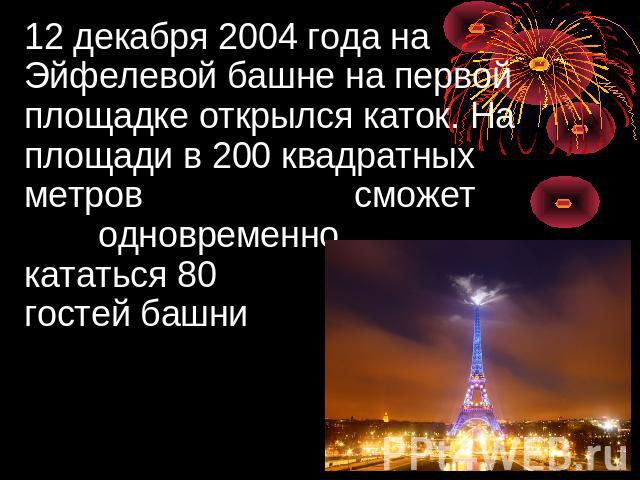 12 декабря 2004 года на Эйфелевой башне на первой площадке открылся каток. На площади в 200 квадратных метров сможет одновременно кататься 80 гостей башни