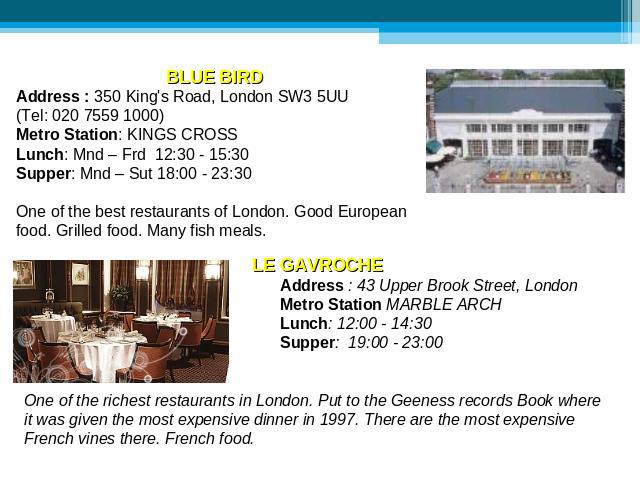 BLUE BIRD Address : 350 King's Road, London SW3 5UU (Tel: 020 7559 1000)Metro Station: KINGS CROSS Lunch: Mnd – Frd 12:30 - 15:30 Supper: Mnd – Sut 18:00 - 23:30 One of the best restaurants of London. Good European food. Grilled food. Many fish meal…