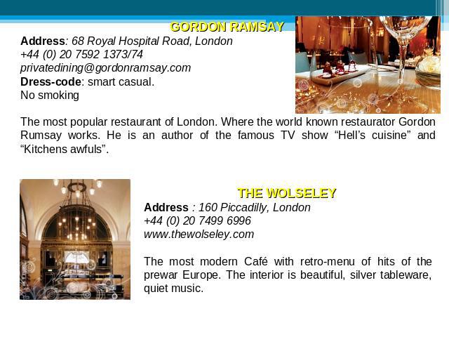 GORDON RAMSAY Address: 68 Royal Hospital Road, London +44 (0) 20 7592 1373/74 privatedining@gordonramsay.com Dress-code: smart casual. No smoking The most popular restaurant of London. Where the world known restaurator Gordon Rumsay works. He is an …