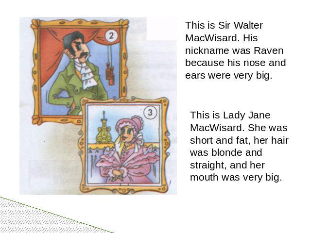 This is Sir Walter MacWisard. His nickname was Raven because his nose and ears were very big. This is Lady Jane MacWisard. She was short and fat, her hair was blonde and straight, and her mouth was very big.