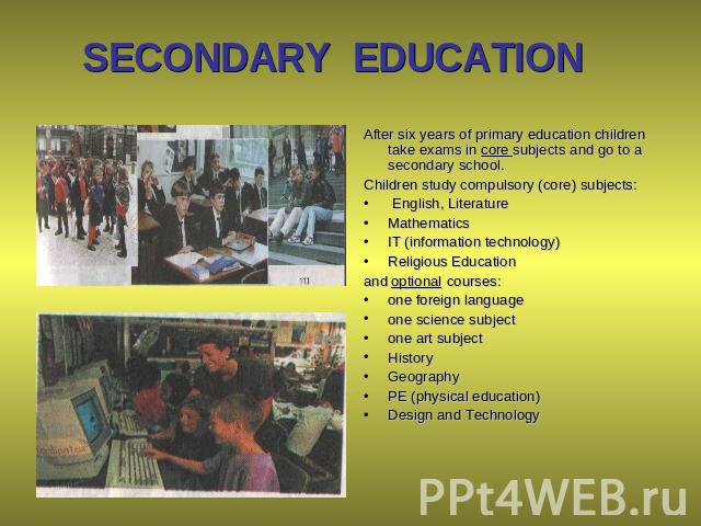 SECONDARY EDUCATION After six years of primary education children take exams in core subjects and go to a secondary school. Children study compulsory (core) subjects: English, Literature Mathematics IT (information technology) Religious Education an…