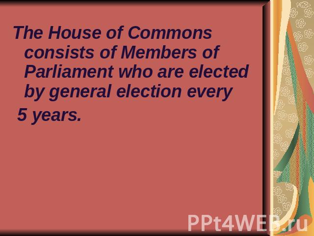 The House of Commons consists of Members of Parliament who are elected by general election every 5 years.