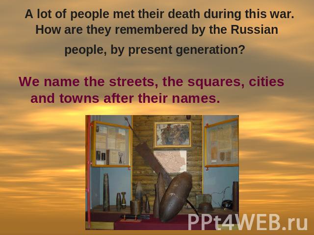 A lot of people met their death during this war. How are they remembered by the Russian people, by present generation? We name the streets, the squares, cities and towns after their names.