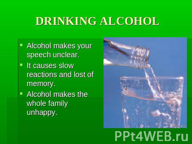 DRINKING ALCOHOL Alcohol makes your speech unclear. It causes slow reactions and lost of memory. Alcohol makes the whole family unhappy.