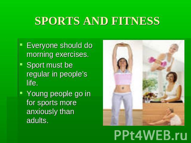SPORTS AND FITNESS Everyone should do morning exercises. Sport must be regular in people’s life. Young people go in for sports more anxiously than adults.