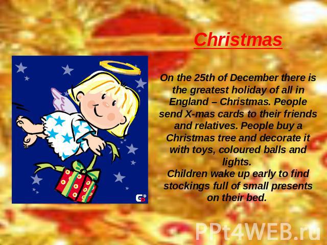 Christmas On the 25th of December there is the greatest holiday of all in England – Christmas. People send X-mas cards to their friends and relatives. People buy a Christmas tree and decorate it with toys, coloured balls and lights. Children wake up…