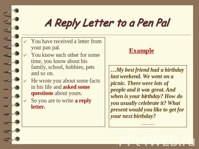 A Reply Letter to a Pen Pal You have received a letter from your pan pal. You know each other for some time, you know about his family, school, hobbies, pets and so on. He wrote you about some facts in his life and asked some questions about yours. …