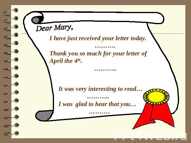 Dear Mary, I have just received your letter today. ………. Thank you so much for your letter of April the 4th. ……….. It was very interesting to read… ……….. I was glad to hear that you… ……….