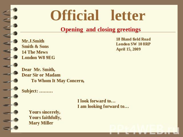 Official letter Opening and closing greetings Mr.J.Smith Smith & Sons 14 The Mews London W8 9EG Dear Mr. Smith, Dear Sir or Madam To Whom It May Concern, 18 Bland field Road London SW 10 8RP April 15, 2009 I look forward to… I am looking forward to……