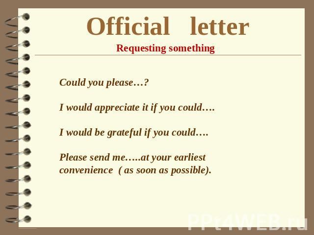 Official letter Requesting something Could you please…? I would appreciate it if you could…. I would be grateful if you could…. Please send me…..at your earliest convenience ( as soon as possible).