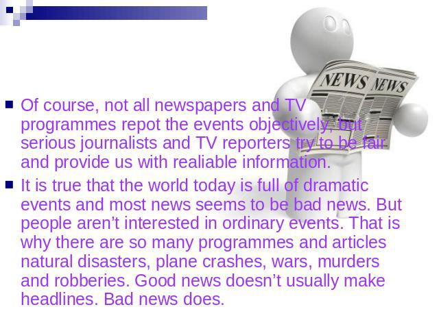 Of course, not all newspapers and TV programmes repot the events objectively, but serious journalists and TV reporters try to be fair and provide us with realiable information. It is true that the world today is full of dramatic events and most news…