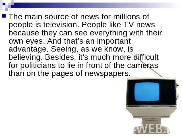 The main source of news for millions of people is television. People like TV news because they can see everything with their own eyes. And that’s an important advantage. Seeing, as we know, is believing. Besides, it’s much more difficult for politic…