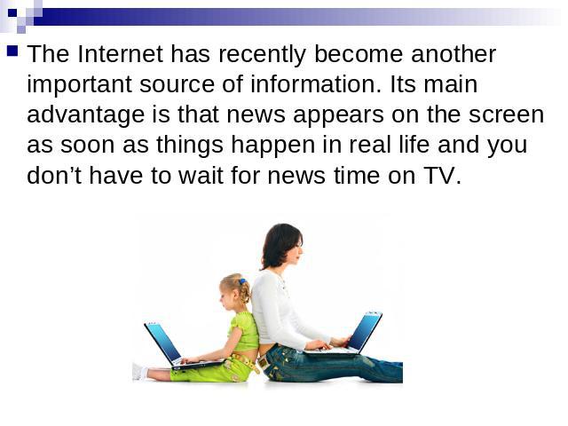 The Internet has recently become another important source of information. Its main advantage is that news appears on the screen as soon as things happen in real life and you don’t have to wait for news time on TV.