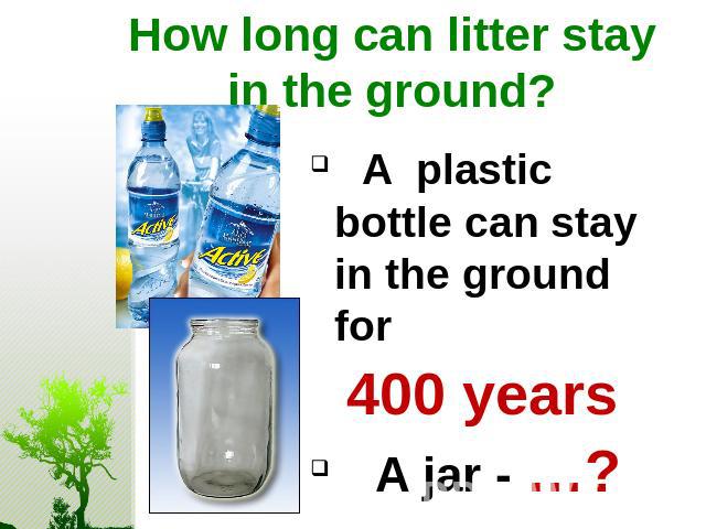 How long can litter stay in the ground? A plastic bottle can stay in the ground for 400 years A jar - …?