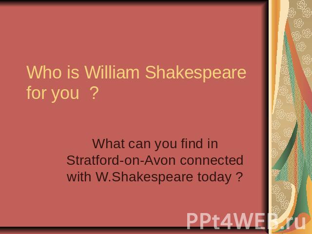 Who is William Shakespeare for you ? What can you find in Stratford-on-Avon connected with W.Shakespeare today ?