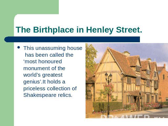 The Birthplace in Henley Street. This unassuming house has been called the ‘most honoured monument of the world’s greatest genius’.It holds a priceless collection of Shakespeare relics.