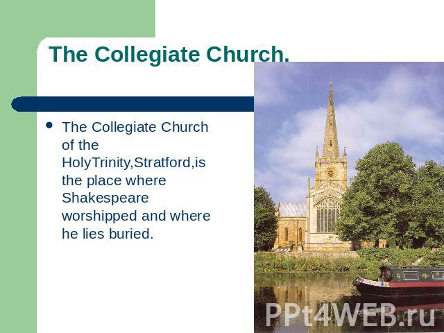 The Collegiate Church. The Collegiate Church of the HolyTrinity,Stratford,is the place where Shakespeare worshipped and where he lies buried.