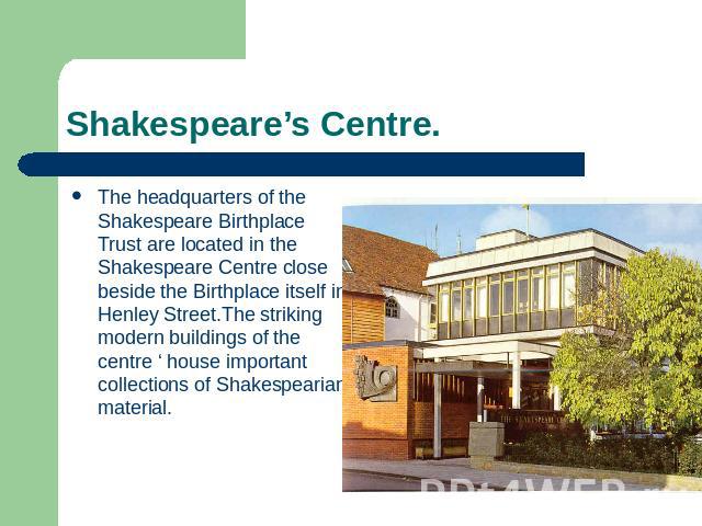 Shakespeare’s Centre. The headquarters of the Shakespeare Birthplace Trust are located in the Shakespeare Centre close beside the Birthplace itself in Henley Street.The striking modern buildings of the centre ‘ house important collections of Shakesp…