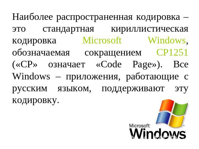 Наиболее распространенная кодировка – это стандартная кириллистическая кодировка Microsoft Windows, обозначаемая сокращением CP1251 («CP» означает «Code Page»). Все Windows – приложения, работающие с русским языком, поддерживают эту кодировку.