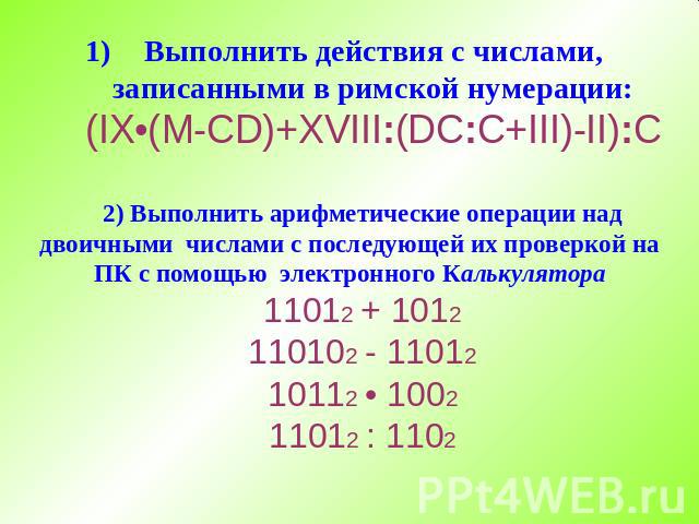 Выполнить действия с числами, записанными в римской нумерации: (IX•(M-CD)+XVIII:(DC:C+III)-II):C 2) Выполнить арифметические операции над двоичными числами с последующей их проверкой на ПК с помощью электронного Калькулятора 11012 + 1012 110102 - 11…