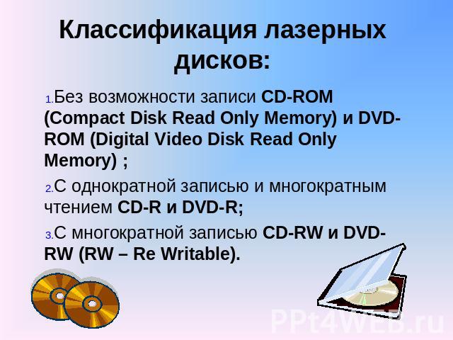 Классификация лазерных дисков: Без возможности записи CD-ROM (Compact Disk Read Only Memory) и DVD-ROM (Digital Video Disk Read Only Memory) ; С однократной записью и многократным чтением CD-R и DVD-R; С многократной записью CD-RW и DVD-RW (RW – Re …