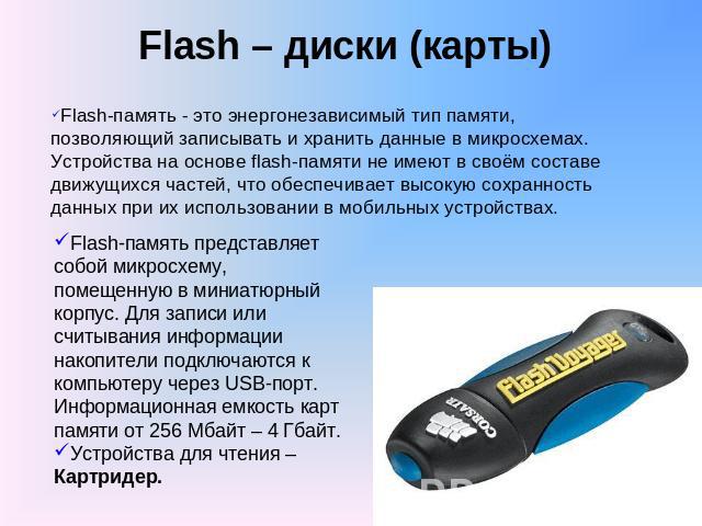 Flash – диски (карты) Flash-память - это энергонезависимый тип памяти, позволяющий записывать и хранить данные в микросхемах. Устройства на основе flash-памяти не имеют в своём составе движущихся частей, что обеспечивает высокую сохранность данных п…