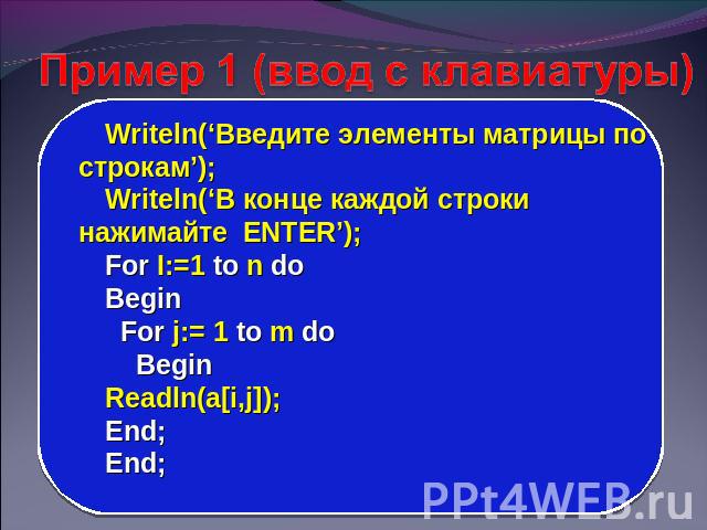 Пример 1 (ввод с клавиатуры) Writeln(‘Введите элементы матрицы по строкам’); Writeln(‘В конце каждой строки нажимайте ENTER’); For I:=1 to n do Begin For j:= 1 to m do Begin Readln(a[i,j]); End; End;
