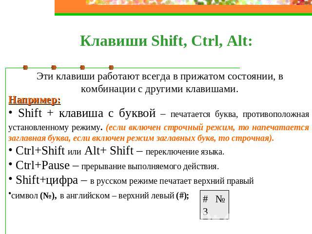 Клавиши Shift, Ctrl, Alt: Эти клавиши работают всегда в прижатом состоянии, в комбинации с другими клавишами. Например: Shift + клавиша с буквой – печатается буква, противоположная установленному режиму. (если включен строчный режим, то напечатается…