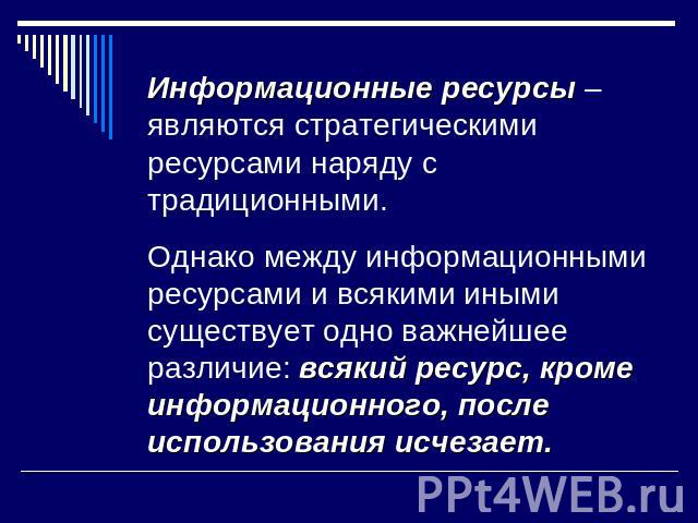 Информационные ресурсы – являются стратегическими ресурсами наряду с традиционными. Однако между информационными ресурсами и всякими иными существует одно важнейшее различие: всякий ресурс, кроме информационного, после использования исчезает.