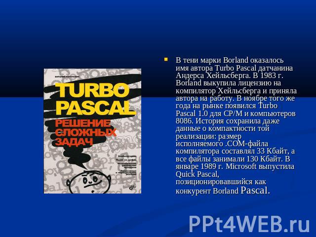 В тени марки Borland оказалось имя автора Turbo Pascal датчанина Андерса Хейльсберга. В 1983 г. Borland выкупила лицензию на компилятор Хейльсберга и приняла автора на работу. В ноябре того же года на рынке появился Turbo Pascal 1.0 для CP/M и компь…