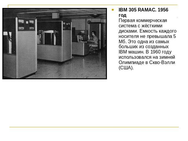 IBM 305 RAMAC. 1956 годПервая коммерческая система с жёсткими дисками. Емкость каждого носителя не превышала 5 Мб. Это одна из самых больших из созданных IBM машин. В 1960 году использовался на зимней Олимпиаде в Скво-Вэлли (США).