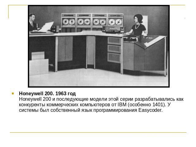 Honeywell 200. 1963 годHoneywell 200 и последующие модели этой серии разрабатывались как конкуренты коммерческих компьютеров от IBM (особенно 1401). У системы был собственный язык программирования Easycoder.